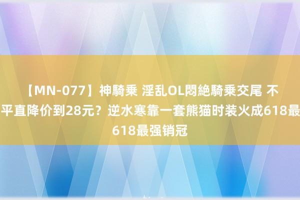 【MN-077】神騎乗 淫乱OL悶絶騎乗交尾 不搞套路平直降价到28元?逆水寒靠一套熊猫时装火成618最强销冠
