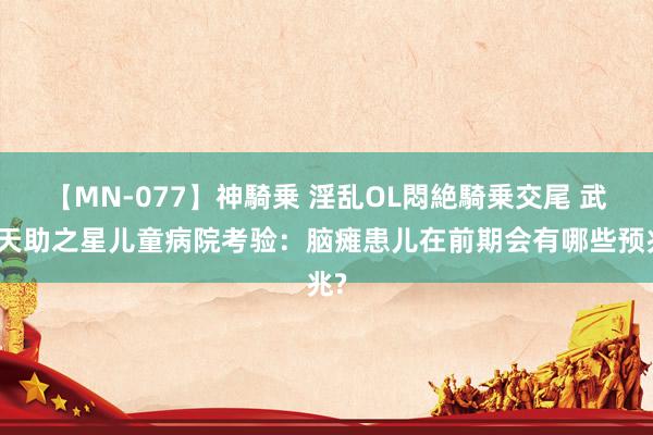 【MN-077】神騎乗 淫乱OL悶絶騎乗交尾 武汉天助之星儿童病院考验：脑瘫患儿在前期会有哪些预兆?