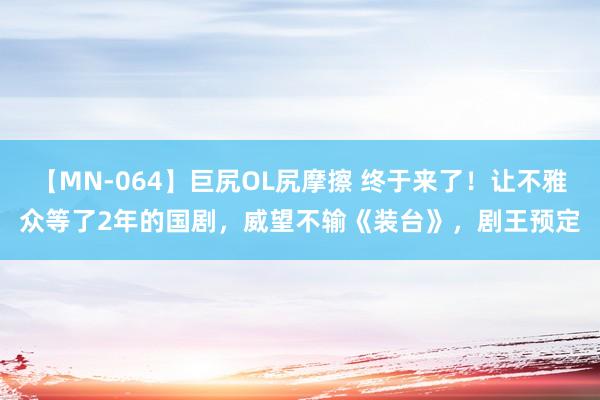 【MN-064】巨尻OL尻摩擦 终于来了！让不雅众等了2年的国剧，威望不输《装台》，剧王预定