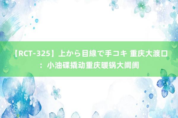 【RCT-325】上から目線で手コキ 重庆大渡口：小油碟撬动重庆暖锅大阛阓