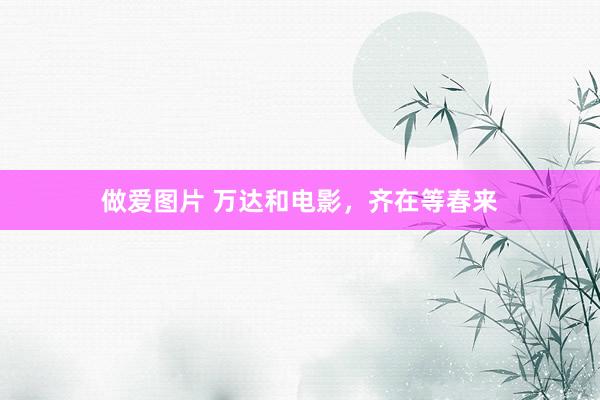 做爱图片 万达和电影，齐在等春来