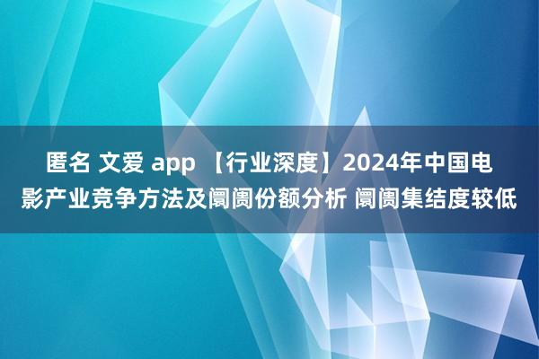 匿名 文爱 app 【行业深度】2024年中国电影产业竞争方法及阛阓份额分析 阛阓集结度较低