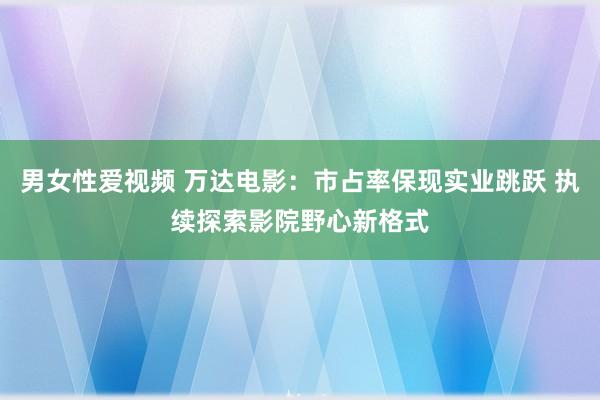 男女性爱视频 万达电影：市占率保现实业跳跃 执续探索影院野心新格式