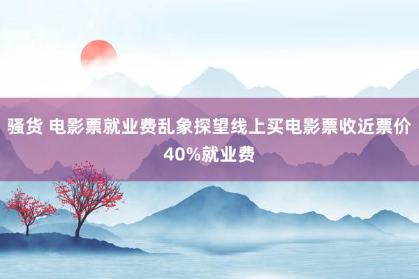 骚货 电影票就业费乱象探望线上买电影票收近票价40%就业费