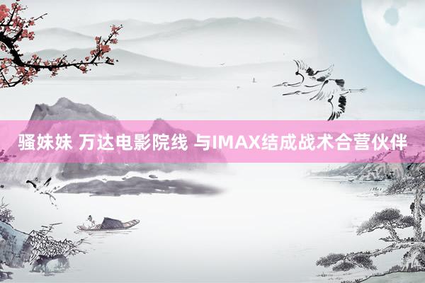 骚妹妹 万达电影院线 与IMAX结成战术合营伙伴