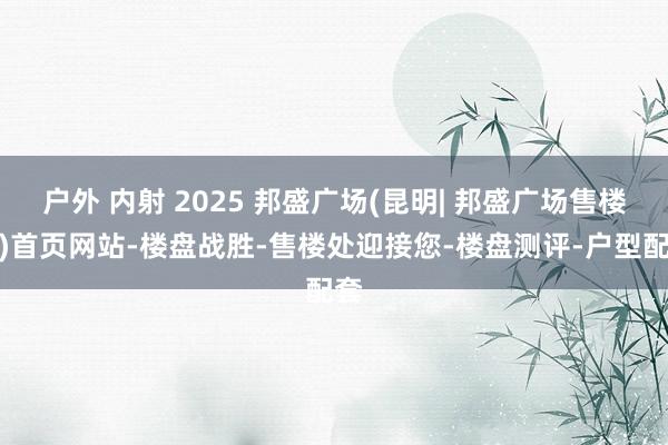 户外 内射 2025 邦盛广场(昆明| 邦盛广场售楼处)首页网站-楼盘战胜-售楼处迎接您-楼盘测评-户型配套