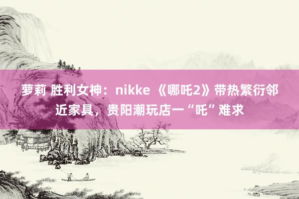 萝莉 胜利女神：nikke 《哪吒2》带热繁衍邻近家具，贵阳潮玩店一“吒”难求