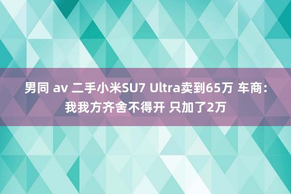 男同 av 二手小米SU7 Ultra卖到65万 车商：我我方齐舍不得开 只加了2万