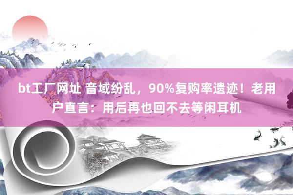 bt工厂网址 音域纷乱，90%复购率遗迹！老用户直言：用后再也回不去等闲耳机