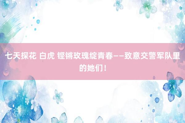 七天探花 白虎 铿锵玫瑰绽青春——致意交警军队里的她们！