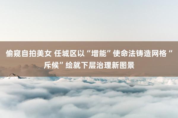 偷窥自拍美女 任城区以“增能”使命法铸造网格“斥候”绘就下层治理新图景