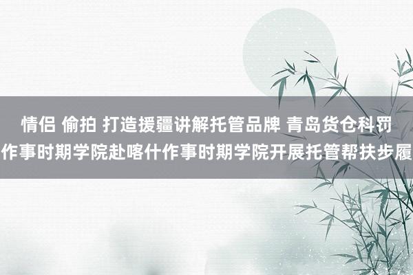 情侣 偷拍 打造援疆讲解托管品牌 青岛货仓科罚作事时期学院赴喀什作事时期学院开展托管帮扶步履
