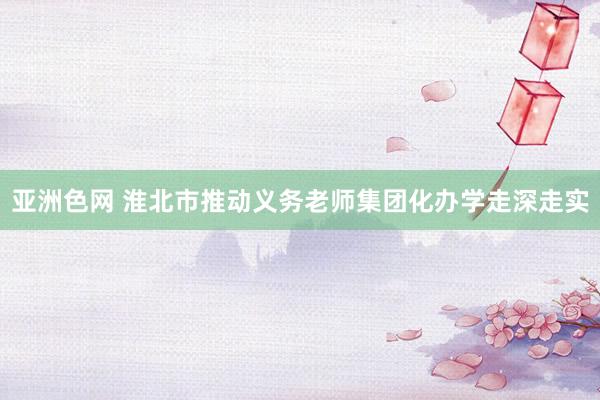 亚洲色网 淮北市推动义务老师集团化办学走深走实