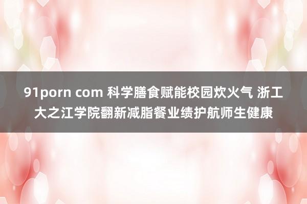 91porn com 科学膳食赋能校园炊火气 浙工大之江学院翻新减脂餐业绩护航师生健康