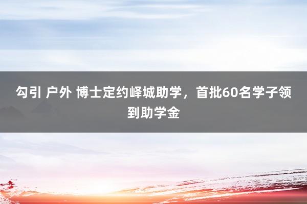 勾引 户外 博士定约峄城助学，首批60名学子领到助学金