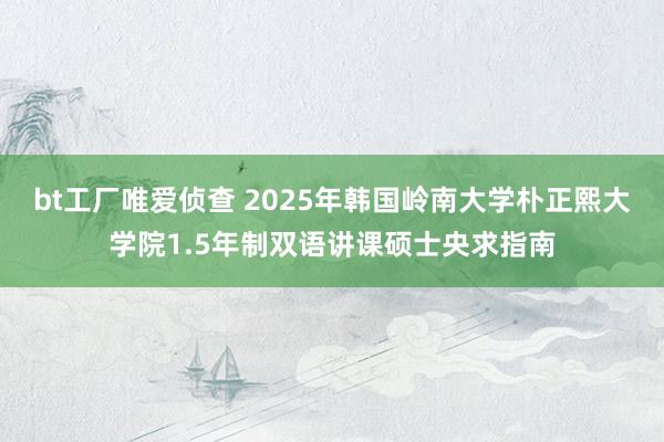 bt工厂唯爱侦查 2025年韩国岭南大学朴正熙大学院1.5年制双语讲课硕士央求指南