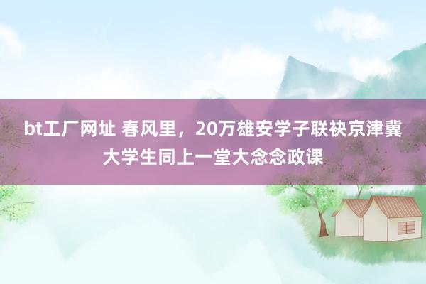 bt工厂网址 春风里，20万雄安学子联袂京津冀大学生同上一堂大念念政课