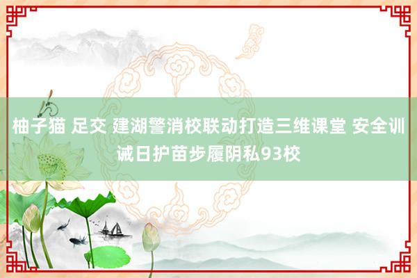 柚子猫 足交 建湖警消校联动打造三维课堂 安全训诫日护苗步履阴私93校