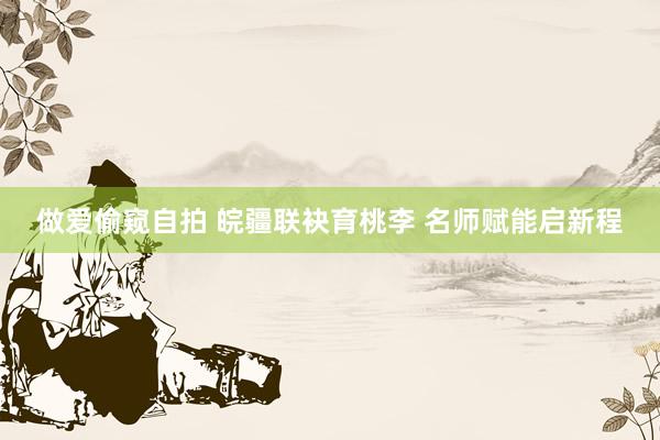 做爱偷窥自拍 皖疆联袂育桃李 名师赋能启新程