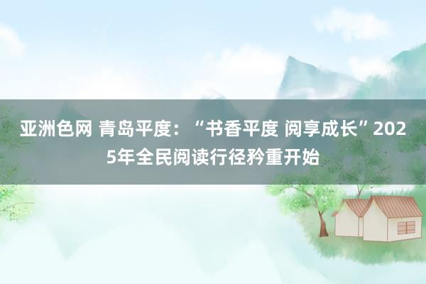 亚洲色网 青岛平度：“书香平度 阅享成长”2025年全民阅读行径矜重开始