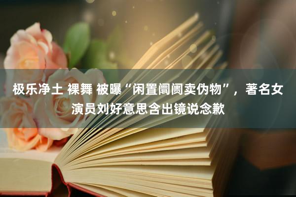 极乐净土 裸舞 被曝“闲置阛阓卖伪物”，著名女演员刘好意思含出镜说念歉