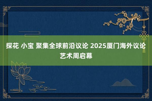 探花 小宝 聚集全球前沿议论 2025厦门海外议论艺术周启幕
