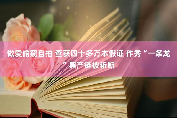 做爱偷窥自拍 查获四十多万本假证 作秀“一条龙”黑产链被斩断