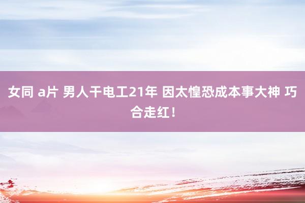 女同 a片 男人干电工21年 因太惶恐成本事大神 巧合走红！