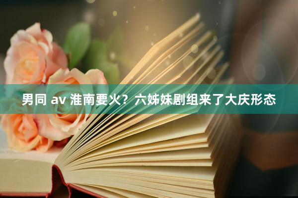 男同 av 淮南要火？六姊妹剧组来了大庆形态