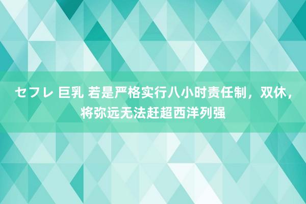 セフレ 巨乳 若是严格实行八小时责任制，双休，将弥远无法赶超西洋列强