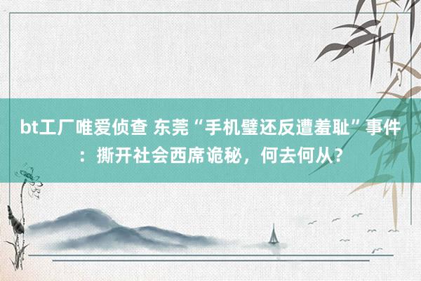 bt工厂唯爱侦查 东莞“手机璧还反遭羞耻”事件：撕开社会西席诡秘，何去何从？