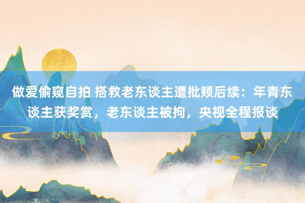 做爱偷窥自拍 搭救老东谈主遭批颊后续：年青东谈主获奖赏，老东谈主被拘，央视全程报谈