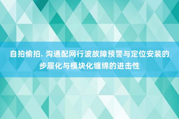 自拍偷拍. 沟通配网行波故障预警与定位安装的步履化与模块化缠绵的进击性