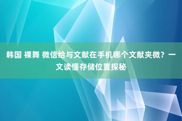 韩国 裸舞 微信给与文献在手机哪个文献夹微？一文读懂存储位置探秘