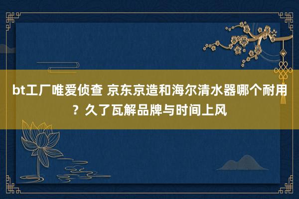 bt工厂唯爱侦查 京东京造和海尔清水器哪个耐用？久了瓦解品牌与时间上风