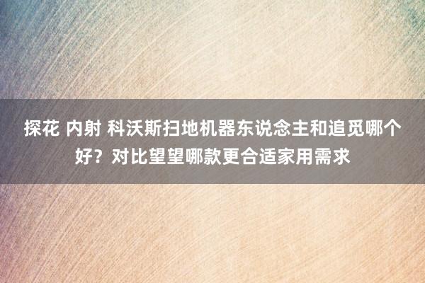 探花 内射 科沃斯扫地机器东说念主和追觅哪个好？对比望望哪款更合适家用需求