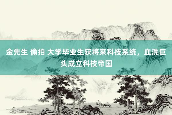 金先生 偷拍 大学毕业生获将来科技系统，血洗巨头成立科技帝国