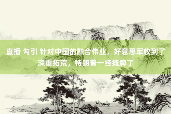 直播 勾引 针对中国的融合伟业，好意思军收到了深重拓荒，特朗普一经摊牌了