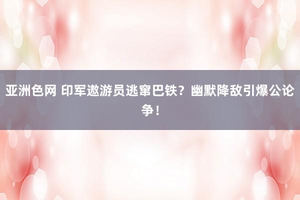 亚洲色网 印军遨游员逃窜巴铁？幽默降敌引爆公论争！
