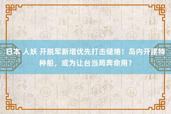 日本 人妖 开脱军新增优先打击缱绻！岛内开建特种船，或为让台当局奔命用？