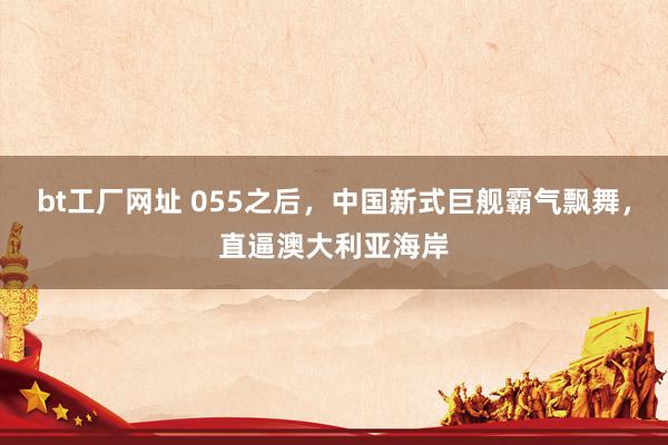 bt工厂网址 055之后，中国新式巨舰霸气飘舞，直逼澳大利亚海岸