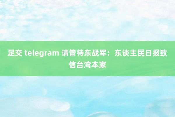 足交 telegram 请管待东战军：东谈主民日报致信台湾本家