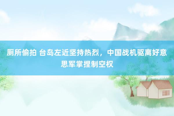 厕所偷拍 台岛左近坚持热烈，中国战机驱离好意思军掌捏制空权
