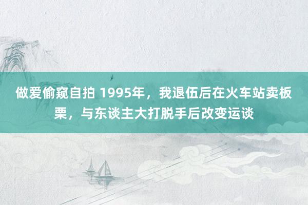 做爱偷窥自拍 1995年，我退伍后在火车站卖板栗，与东谈主大打脱手后改变运谈