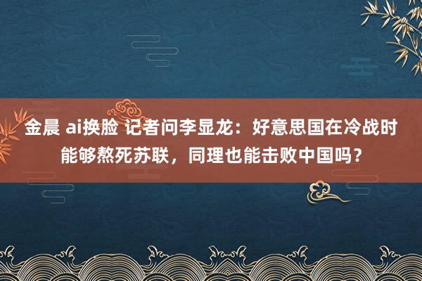 金晨 ai换脸 记者问李显龙：好意思国在冷战时能够熬死苏联，同理也能击败中国吗？