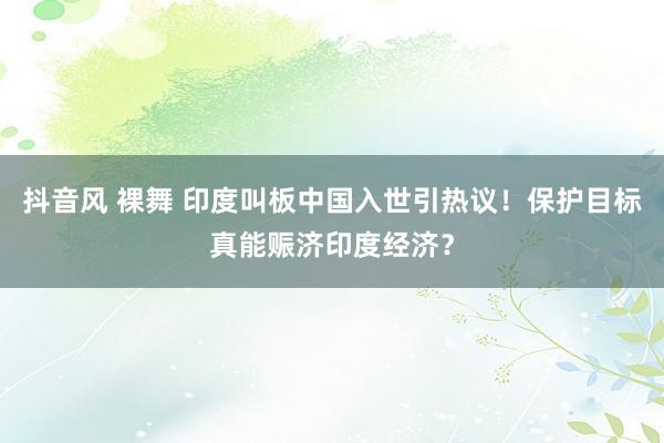 抖音风 裸舞 印度叫板中国入世引热议！保护目标真能赈济印度经济？