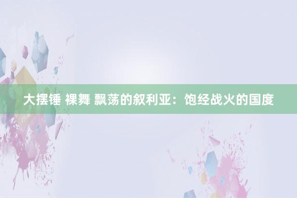 大摆锤 裸舞 飘荡的叙利亚：饱经战火的国度