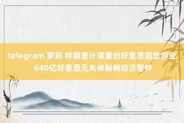 telegram 萝莉 特朗普计谋重创好意思国旅游业 640亿好意思元失掉敲响经济警钟