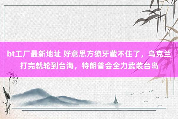 bt工厂最新地址 好意思方獠牙藏不住了，乌克兰打完就轮到台海，特朗普会全力武装台岛