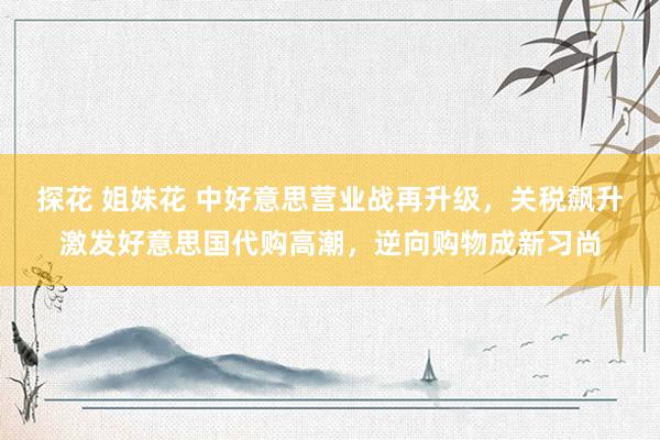 探花 姐妹花 中好意思营业战再升级，关税飙升激发好意思国代购高潮，逆向购物成新习尚